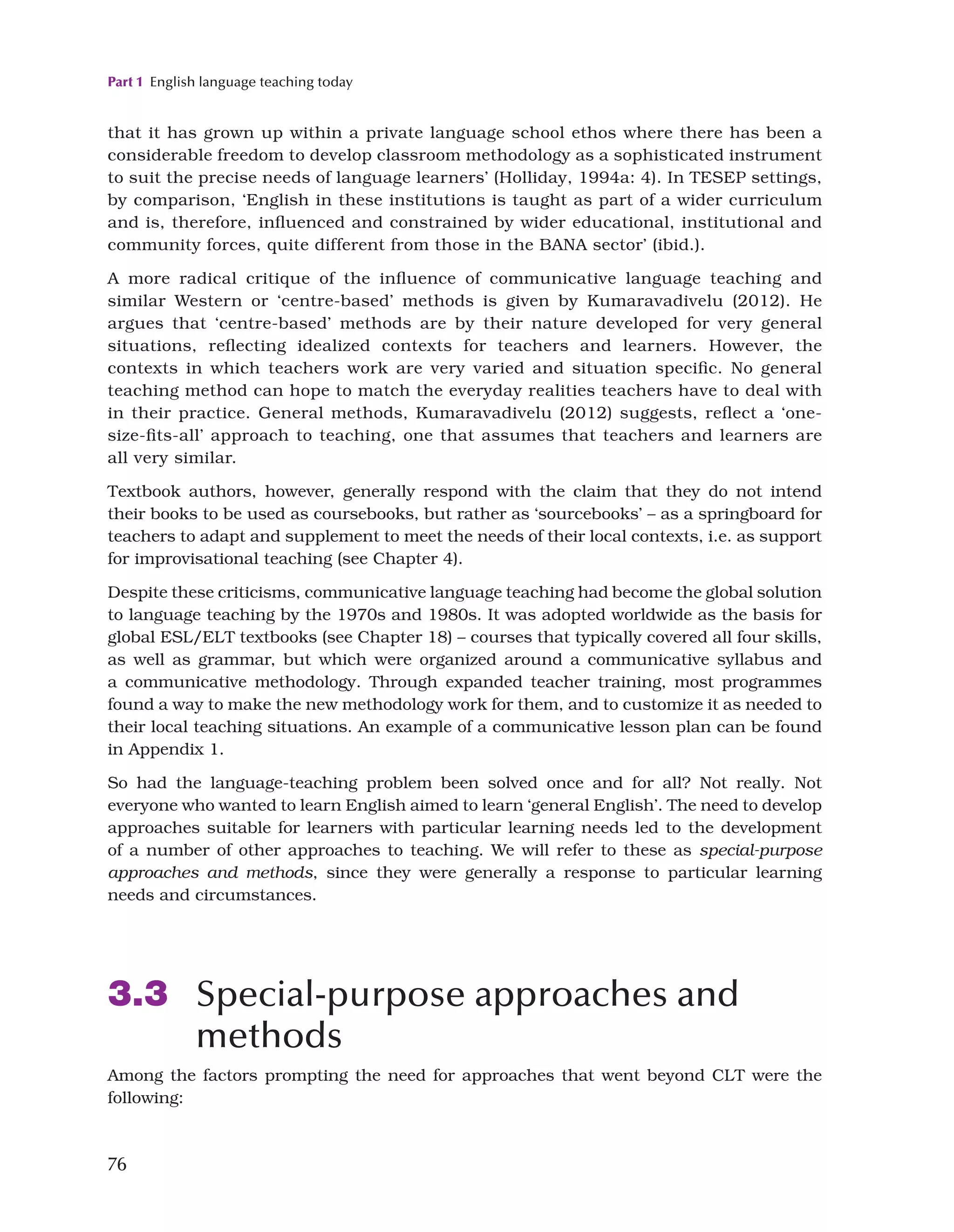 Part 1 English language teaching today
76
that it has grown up within a private language school ethos where there has been a
considerable freedom to develop classroom methodology as a sophisticated instrument
to suit the precise needs of language learners’ (Holliday, 1994a: 4). In TESEP settings,
by comparison, ‘English in these institutions is taught as part of a wider curriculum
and is, therefore, influenced and constrained by wider educational, institutional and
community forces, quite different from those in the BANA sector’ (ibid.).
A more radical critique of the influence of communicative language teaching and
similar Western or ‘centre-based’ methods is given by Kumaravadivelu (2012). He
argues that ‘centre-based’ methods are by their nature developed for very general
situations, reflecting idealized contexts for teachers and learners. However, the
contexts in which teachers work are very varied and situation specific. No general
teaching method can hope to match the everyday realities teachers have to deal with
in their practice. General methods, Kumaravadivelu (2012) suggests, reflect a ‘one-
size-fits-all’ approach to teaching, one that assumes that teachers and learners are
all very similar.
Textbook authors, however, generally respond with the claim that they do not intend
their books to be used as coursebooks, but rather as ‘sourcebooks’ – as a springboard for
teachers to adapt and supplement to meet the needs of their local contexts, i.e. as support
for improvisational teaching (see Chapter 4).
Despite these criticisms, communicative language teaching had become the global solution
to language teaching by the 1970s and 1980s. It was adopted worldwide as the basis for
global ESL/ELT textbooks (see Chapter 18) – courses that typically covered all four skills,
as well as grammar, but which were organized around a communicative syllabus and
a communicative methodology. Through expanded teacher training, most programmes
found a way to make the new methodology work for them, and to customize it as needed to
their local teaching situations. An example of a communicative lesson plan can be found
in Appendix 1.
So had the language-teaching problem been solved once and for all? Not really. Not
everyone who wanted to learn English aimed to learn ‘general English’. The need to develop
approaches suitable for learners with particular learning needs led to the development
of a number of other approaches to teaching. We will refer to these as special-purpose
approaches and methods, since they were generally a response to particular learning
needs and circumstances.
3.3 Special-purpose approaches and
methods
Among the factors prompting the need for approaches that went beyond CLT were the
following:
 