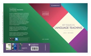 KEY ISSUES IN
LANGUAGE TEACHING
JACK C. RICHARDS
JACK C. RICHARDS
KEY ISSUES IN
LANGUAGE
TEACHING
KEY ISSUES IN
LANGUAGE TEACHING
JACK C. RICHARDS
Key Issues in Language Teaching provides a comprehensive
overview of the field of English language teaching. Informed
by theory, research and practice, it is an essential resource
for student-teachers at graduate and post-graduate level
as well as for classroom teachers and teacher educators.
Written in a clear and accessible style, the book links
theory to practice and includes reflections from classroom
teachers in many parts of the world. Key Issues in
Language Teaching surveys a broad range of core topics
that are important in understanding approaches to teaching
English as a second or international language, and which
form the content of many professional development
courses for language teachers.
Among the issues that are examined are second
language learning, approaches and methods, classroom
management, grammar, pronunciation, vocabulary, the
four skills, technology, textbooks, course design and
professional development.
Discussion questions, illustrative examples and follow-up
activities throughout provide practical application to the
teacher’s context and help establish the relevance of
theory and research to classroom issues.
KEY
ISSUES
IN
LANGUAGE
TEACHING
JACK
C.RICHARDS
978-1-107-45610-5
CMYK
CambridgeEnglishTeacher.org
ISBN 978 1107 675964 ISBN 978 1107 684676
Cambridge English Teacher
Continuous development for
every teacher
This text is also available to purchase separately as
an enhanced eBook, with the additional feature of
embedded video introducing each topic. Download
the ‘Cambridge Bookshelf’ app to find out more.
 