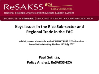 Keys Issues In the Rice Sub-sector and
      Regional Trade in the EAC

  A brief presentation made at the KILIMO TRUST 1st Stakeholder
            Consultative Meeting Held on 11th July 2012




                 Paul Guthiga,
         Policy Analyst, ReSAKSS-ECA
 