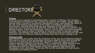 DIRECTORS
Filming
Directors are in charge of everything when it comes to filming. This includes
overseeing the dressing of sets, setting up cameras and angles, being ready to
change plans instantly if something unexpected arises, overseeing the safety of
all, pre-interviewing participants to be ready to emphasize significant
information, chairing daily meetings and showings of the daily filming for
discussion and ensuring that all activities and film are logged accurately for the
editing process. Some documentaries, such as nature ones, can cause changing
of plans. This may be down to weather or because a herd of animals change
direction. The director will need to make a conscious decision based on the crew
and what shot it is they are looking for what their next move is going to be.
Filming to Edit
Documentaries are usually shot for a fraction of the cost of a Hollywood feature
film and are often far less predictable. Directors need to think with an editing
mind. It is important that they do this because it will stop waste as well as
expense because editing is expensive. This is sometimes called editing in the
camera. The director develops, with the writers and art director, a loose
storyboard of the film, then frames shots and segments that follow each
thumbnail in the storyboard. That way, film can be assembled in order easily,
simplifying the editing process.
 