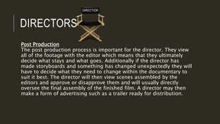 DIRECTORS
Post Production
The post production process is important for the director. They view
all of the footage with the editor which means that they ultimately
decide what stays and what goes. Additionally if the director has
made storyboards and something has changed unexpectedly they will
have to decide what they need to change within the documentary to
suit it best. The director will then view scenes assembled by the
editors and approve or disapprove them and will usually directly
oversee the final assembly of the finished film. A director may then
make a form of advertising such as a trailer ready for distribution.
 