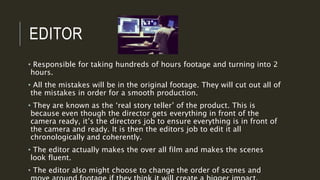 EDITOR
• Responsible for taking hundreds of hours footage and turning into 2
hours.
• All the mistakes will be in the original footage. They will cut out all of
the mistakes in order for a smooth production.
• They are known as the ‘real story teller’ of the product. This is
because even though the director gets everything in front of the
camera ready, it’s the directors job to ensure everything is in front of
the camera and ready. It is then the editors job to edit it all
chronologically and coherently.
• The editor actually makes the over all film and makes the scenes
look fluent.
• The editor also might choose to change the order of scenes and
 
