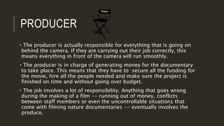 PRODUCER
• The producer is actually responsible for everything that is going on
behind the camera. If they are carrying out their job correctly, this
means everything in front of the camera will run smoothly.
• The producer is in charge of generating money for the documentary
to take place. This means that they have to secure all the funding for
the movie, hire all the people needed and make sure the project is
finished on time and without going over budget.
• The job involves a lot of responsibility. Anything that goes wrong
during the making of a film -- running out of money, conflicts
between staff members or even the uncontrollable situations that
come with filming nature documentaries -- eventually involves the
produce.
 