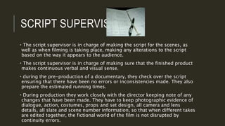 SCRIPT SUPERVISORS
• The script supervisor is in charge of making the script for the scenes, as
well as when filming is taking place, making any alterations to the script
based on the way it appears to the audience.
• The script supervisor is in charge of making sure that the finished product
makes continuous verbal and visual sense.
• during the pre-production of a documentary, they check over the script
ensuring that there have been no errors or inconsistencies made. They also
prepare the estimated running times.
• During production they work closely with the director keeping note of any
changes that have been made. They have to keep photographic evidence of
dialogue, action, costumes, props and set design, all camera and lens
details, all slate and scene number information, so that when different takes
are edited together, the fictional world of the film is not disrupted by
continuity errors.
 