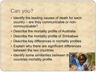 Can you?
 Identify the leading causes of death for each
country – are they communicable or non-
communicable?
 Describe the mortality profile of Australia
 Describe the mortality profile of Zimbabwe
 Describe key differences in mortality profiles
 Explain why there are significant differences
between the two countries
 Identify some similarities between the two
countries mortality profile.
 
