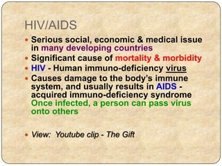 HIV/AIDS
 Serious social, economic & medical issue
in many developing countries
 Significant cause of mortality & morbidity
 HIV - Human immuno-deficiency virus
 Causes damage to the body’s immune
system, and usually results in AIDS -
acquired immuno-deficiency syndrome
Once infected, a person can pass virus
onto others
 View: Youtube clip - The Gift
 