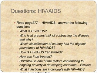 Questions: HIV/AIDS
 Read page277 -- HIV/AIDS , answer the following
questions
 What is HIV/AIDS?
 Who is at greatest risk of contracting the disease
and why?
 Which classification of country has the highest
prevalence of HIV/AIDS?
 How is HIV/AIDS transmitted?
 How can it be treated?
 HIV/AIDS is one of the factors contributing to
ongoing poverty in developing countries – Explain
 What infections are individuals with HIV/AIDS
 