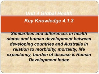 Unit 4 Global Health
Key Knowledge 4.1.3
Similarities and differences in health
status and human development between
developing countries and Australia in
relation to morbidity, mortality, life
expectancy, burden of disease & Human
Development Index
 