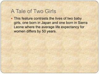A Tale of Two Girls
 This feature contrasts the lives of two baby
girls, one born in Japan and one born in Sierra
Leone where the average life expectancy for
women differs by 50 years.
 