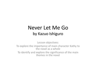 Never Let Me Go
by Kazuo Ishiguro
Lesson objectives:
To explore the importance of main character Kathy to
the novel as a whole
To identify and explore the significance of the main
themes in the novel
 