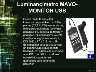 Luminancímetro MAVO-
   MONITOR USB
•   Puede medir la densidad
    luminosa en pantallas, pantallas
    planas (CRT / LCD) mesas de luz,
    reflectores, publicidad luminosa,
    pantallas TV, señales de tráfico y
    pantallas. El luminancimetro está
    clasificado según la normativa
    DIN 5032 / T7 y CIE núm. 69.
    Este medidor está equipado con
    un puerto USB lo que permite
    transmitir los valores de medición
    a un PC o portátil. Los valores
    transmitidos pueden ser
    guardados para su análisis
    posterior.
 