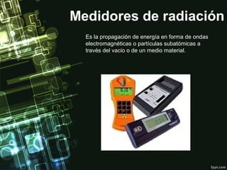 Medidores de radiación
  Es la propagación de energía en forma de ondas
  electromagnéticas o partículas subatómicas a
  través del vacio o de un medio material.
 