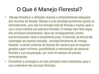O Que é Manejo Florestal?
• Manejo florestal é a utilização racional e ambientalmente adequada
dos recursos da floresta. Manejo é uma atividade econômica oposta ao
desmatamento, pois não há remoção total da floresta e mesmo após o
uso o local manterá sua estrutura florestal. O manejo bem feito segue
três princípios fundamentais: deve ser ecologicamente correto,
economicamente viável e socialmente justo. O princípio da técnica de
exploração de impacto reduzido - principal ferramenta do manejo
florestal - é extrair produtos da floresta de maneira que os impactos
gerados sejam mínimos, possibilitando a manutenção da estrutura
florestal e sua recuperação, por meio do estoque de plantas
remanescentes.
• Diversificar a produção é um dos princípios mais importantes para o
uso sustentável dos recursos florestais
 