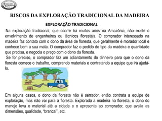 RISCOS DA EXPLORAÇÃO TRADICIONAL DA MADEIRA
Na exploração tradicional, que ocorre há muitos anos na Amazônia, não existe o
envolvimento de engenheiros ou técnicos florestais. O comprador interessado na
madeira faz contato com o dono da área de floresta, que geralmente é morador local e
conhece bem a sua mata. O comprador faz o pedido do tipo da madeira e quantidade
que precisa, e negocia o preço com o dono da floresta.
Se for preciso, o comprador faz um adiantamento do dinheiro para que o dono da
floresta comece o trabalho, comprando materiais e contratando a equipe que irá ajudá-
lo.
Em alguns casos, o dono da floresta não é serrador, então contrata a equipe de
exploração, mas não vai para a floresta. Explorada a madeira na floresta, o dono do
manejo leva o material até a cidade e o apresenta ao comprador, que avalia as
dimensões, qualidade, “brancal”, etc.
EXPLORAÇÃO TRADICIONAL
 