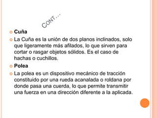  Cuña
 La Cuña es la unión de dos planos inclinados, solo
que ligeramente más afilados, lo que sirven para
cortar o rasgar objetos sólidos. Es el caso de
hachas o cuchillos.
 Polea
 La polea es un dispositivo mecánico de tracción
constituido por una rueda acanalada o roldana por
donde pasa una cuerda, lo que permite transmitir
una fuerza en una dirección diferente a la aplicada.
 