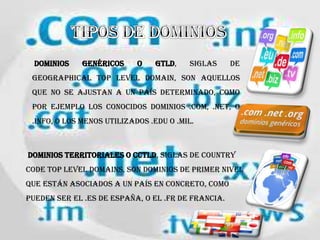 dominios genéricos o gTLD, siglas de
geographical Top Level Domain, son aquellos
que no se ajustan a un país determinado, como
por ejemplo los conocidos dominios .COM, .NET, o
.info, o los menos utilizados .edu o .mil.
dominios territoriales o ccTLD, siglas de country
code Top Level Domains, son dominios de primer nivel
que están asociados a un país en concreto, como
pueden ser el .es de España, o el .fr de Francia.
 