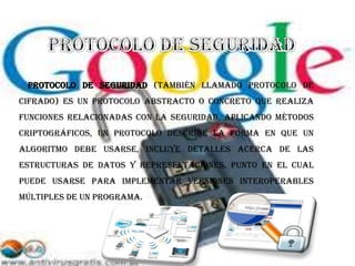 protocolo de seguridad (también llamado protocolo de
cifrado) es un protocolo abstracto o concreto que realiza
funciones relacionadas con la seguridad, aplicando métodos
criptográficos, Un protocolo describe la forma en que un
algoritmo debe usarse, incluye detalles acerca de las
estructuras de datos y representaciones, punto en el cual
puede usarse para implementar versiones interoperables
múltiples de un programa.
 