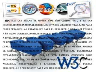 W3C son las siglas de World Wide Web Consortium , y es una
comunidad internacional donde los estados miembros trabajan para
poder desarrollar estándares para el desarrollo web y así ayudar
a un mejor desarrollo del Internet a nivel mundial,W3C es reconocido
a nivel mundial por ser la organización encargada de estandarizar
El Lenguaje de Marcado de Hipertexto o mejor conocido como HTML , el
cual es utilizado para el diseño y desarrollo de sitios web, además
de ser una organización independiente y neutral, desarrolla
estándares relacionados con la Web también conocidos como
Recomendaciones, que sirven como referencia para construir una Web
accesible, interoperable y eficiente, en la que se puedan
desarrollar aplicaciones cada vez más robustas.
 