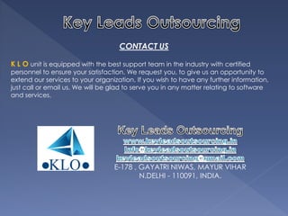 CONTACT US 
K L O unit is equipped with the best support team in the industry with certified personnel to ensure your satisfaction. We request you, to give us an opportunity to extend our services to your organization. If you wish to have any further information, just call or email us. We will be glad to serve you in any matter relating to software and services. 
E-178 , GAYATRI NIWAS, MAYUR VIHAR 
N.DELHI - 110091, INDIA. 
