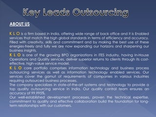 ABOUT US 
is a firm based in India, offering wide range of back office and it is Enabled services that match the high global standards in terms of efficiency and accuracy. Filled with creativity, skills and commitment and by making the best use of these energies-freely and fully we are now expanding our horizons and sharpening our business insights. 
K L O is one of the growing BPO organizations in ITES industry, having In-House Operations and Quality services, deliver superior returns to clients through its cost- effective, high-value service model. 
K L O core portfolio comprises information technology and business process outsourcing services as well as information technology enabled services. Our services cover the gamut of requirements of companies in various industries requiring outsourced business processes. 
The company specializes in state-of-the-art systems and technology to provide a top quality outsourcing service in India. Our quality control team ensures an accuracy of 99.995%. 
Our well-established development processes, proven the technical expertise, commitment to quality and effective collaboration build the foundation for long- term relationships with our customers.  