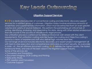 Litigation Support Services K L O is a dedicated provider of conventional coding and electronic discovery support services for a satisfied group of customers. Litigation today involves enormous amounts of evidentiary and supplementary information, which must be extracted from an even greater volume and variety of source materials. We perform the painstaking yet critical task of sorting, identifying, analyzing, and assembling this data, along with other related endeavours that are crucial to the success of virtually every legal process. Our unitization process is carried out by skilled professionals well versed with the client requirements. Post unitization coding work like Subjective coding and Objective coding is done by a team of experienced staff who deliver high volumes error free. Our full range of service includes electronic discovery, and expert project management all with best-in-class execution and comprehensive data and document security. As a provider in state - of - the art offshore document coding, K L O delivers the highest quality, the fastest turnaround times, and one of the best value in the litigation support industry. Some of the services are • Conversion and Translations. • Document imaging, OCR Coding and Printing. • Data entry Works. • PDF creation and Conversion 
• Costumer Support  