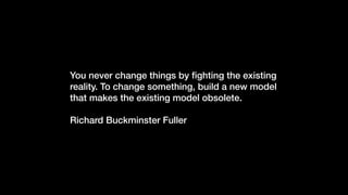 You never change things by ﬁghting the existing
reality. To change something, build a new model
that makes the existing model obsolete.
Richard Buckminster Fuller
 