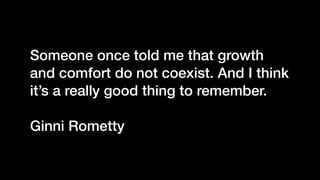 Someone once told me that growth
and comfort do not coexist. And I think
it’s a really good thing to remember.
Ginni Rometty
 