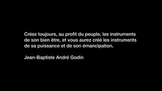 Créez toujours, au proﬁt du peuple, les instruments
de son bien être, et vous aurez créé les instruments
de sa puissance et de son émancipation.
Jean-Baptiste André Godin
 