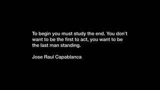 To begin you must study the end. You don’t
want to be the ﬁrst to act, you want to be
the last man standing.
Jose Raul Capablanca
 