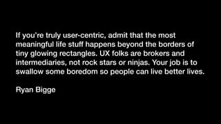 If you’re truly user-centric, admit that the most
meaningful life stuff happens beyond the borders of
tiny glowing rectangles. UX folks are brokers and
intermediaries, not rock stars or ninjas. Your job is to
swallow some boredom so people can live better lives.
Ryan Bigge
 