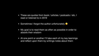 • These are quotes from book / articles / podcasts / etc. I
read or listened to in 2019

• Sometimes I forgot the author unfortunately 😞

• My goal is to read them as often as possible in order to
absorb their wisdom

• At one point or another I’ll take each of my key learnings
and reﬂect upon them by writings notes about them
 