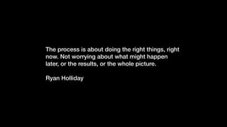 The process is about doing the right things, right
now. Not worrying about what might happen
later, or the results, or the whole picture.
Ryan Holliday
 