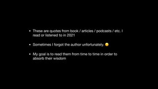 • These are quotes from book / articles / podcasts / etc. I
read or listened to in 2021

• Sometimes I forgot the author unfortunately. 😞

• My goal is to read them from time to time in order to
absorb their wisdom
 