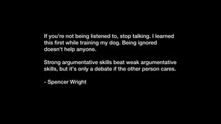 If you're not being listened to, stop talking. I learned
this
fi
rst while training my dog. Being ignored
doesn't help anyone.


Strong argumentative skills beat weak argumentative
skills, but it's only a debate if the other person cares.


- Spencer Wright


 