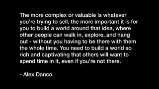 The more complex or valuable is whatever
you’re trying to sell, the more important it is for
you to build a world around that idea, where
other people can walk in, explore, and hang
out - without you having to be there with them
the whole time. You need to build a world so
rich and captivating that others will want to
spend time in it, even if you’re not there.


- Alex Danco
 