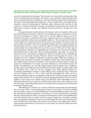 International Journal of Computer science and Engineering Research and Development (IJCSERD),
ISSN 2248- 9363 (Print), ISSN- 2248-9371 (Online) Volume 4, Number 2, April-June (2014)
2
interested in protecting their messages. The Assyrians were interested in protecting their trade
secret of manufacturing of the pottery. The Chinese were interested in protecting their trade
secret of manufacturing silk. Cryptanalysis is the art of breaking cryptosystems. Cryptology is
the study of both cryptography and cryptanalysis. Today's cryptosystems are divided into two
categories: symmetric and asymmetric. Symmetric crypto systems use the same key [3] (the
secret key) to encrypt and decrypt a message, and asymmetric cryptosystems use one key (the
public key) to encrypt a message and a different key(the private key) to decrypt it by some
algorithms.
Encryption has been used by people in all situations such as in corporate, military and
personal information. Encryption is the process of encoding messages or information in such a
way that eavesdroppers or hackers cannot read it, but that authorized parties can. In this
method, the message or information referred to as plaintext and image is encrypted using an
encryption algorithm, turning it into an unreadable cipher text. This is usually done with the use
of an encryption key, which specifies how the message is to be encoded. Any adversary that can
see the cipher text should not be able to determine anything about the original message. An
authorized party, however, is able to decode the cipher text using a decryption algorithm that
usually requires a key which adversaries do not have access to. There are two basic types of
encryption schemes: Symmetric-key and public-key. In symmetric-key schemes, the encryption
and decryption keys are the same. Thus communicating parties must agree on a secret key
before they wish to communicate. In public-key schemes, the encryption key is published for
anyone to use and encrypt messages. However, only the receiving party has access to the
decryption key and is capable of reading the encrypted messages. Public-key encryption is a
relatively recent invention: historically, all encryption schemes have been symmetric-key [4]
also called private-key schemes. Encryption is also used to protect data in transit, by itself, can
protect the confidentiality of messages, but other techniques are still needed to protect the
integrity and authenticity of a message. Digital signature and encryption must be applied at
message creation time Otherwise any node between the sender and the encryption agent could
the encryption device itself has not been tampered with. Other approach adopted for
maintaining confidentiality of images is image splitting involves splitting an image at the pixel
level into multiple shares i.e. two or more, such that individually the shares convey no
information about the image, but a qualified set of these shares will help regenerate the original
image at least partially. It is also referred as Visual Cryptography Schemes (VCS) [5] involves
splitting a secret image into n random shares such that these shares individually reveal no
information about the secret image but a qualified subset of the shares when stacked up reveal
the secret image. The random image shares are merely printed on transparencies and stacked up
revealing the original image.
Data Hiding [6] is referred to as a process to hide data (representing some information)
into cover media. That is, the data hiding process links two sets of data, a set of the embedded
data and another set of the cover media data(Image). The relationship between these two sets of
data characterizes different applications. For instance, in covert communications, the hidden
data may often be irrelevant to the cover media. In authentication, however the embedded data
are closely related to the cover media. In these two types of applications, invisibility of hidden
data is an important requirement. In most cases of data hiding, the cover media will experience
some distortion due to data hiding and cannot be inverted back to the original media. That is,
some permanent distortion has occurred to the cover media even after the hidden data have
been extracted out.
 