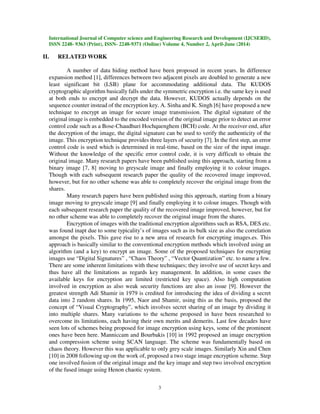 International Journal of Computer science and Engineering Research and Development (IJCSERD),
ISSN 2248- 9363 (Print), ISSN- 2248-9371 (Online) Volume 4, Number 2, April-June (2014)
3
II. RELATED WORK
A number of data hiding method have been proposed in recent years. In difference
expansion method [1], differences between two adjacent pixels are doubled to generate a new
least significant bit (LSB) plane for accommodating additional data. The KUDOS
cryptographic algorithm basically falls under the symmetric encryption i.e. the same key is used
at both ends to encrypt and decrypt the data. However, KUDOS actually depends on the
sequence counter instead of the encryption key. A. Sinha and K. Singh [6] have proposed a new
technique to encrypt an image for secure image transmission. The digital signature of the
original image is embedded to the encoded version of the original image prior to detect an error
control code such as a Bose-Chaudhuri Hochquenghem (BCH) code. At the receiver end, after
the decryption of the image, the digital signature can be used to verify the authenticity of the
image. This encryption technique provides three layers of security [7]. In the first step, an error
control code is used which is determined in real-time, based on the size of the input image.
Without the knowledge of the specific error control code, it is very difficult to obtain the
original image. Many research papers have been published using this approach, starting from a
binary image [7, 8] moving to greyscale image and finally employing it to colour images.
Though with each subsequent research paper the quality of the recovered image improved,
however, but for no other scheme was able to completely recover the original image from the
shares.
Many research papers have been published using this approach, starting from a binary
image moving to greyscale image [9] and finally employing it to colour images. Though with
each subsequent research paper the quality of the recovered image improved, however, but for
no other scheme was able to completely recover the original image from the shares.
Encryption of images with the traditional encryption algorithms such as RSA, DES etc.
was found inapt due to some typicality’s of images such as its bulk size as also the correlation
amongst the pixels. This gave rise to a new area of research for encrypting images.es. This
approach is basically similar to the conventional encryption methods which involved using an
algorithm (and a key) to encrypt an image. Some of the proposed techniques for encrypting
images use “Digital Signatures” , “Chaos Theory” , “Vector Quantization” etc. to name a few.
There are some inherent limitations with these techniques; they involve use of secret keys and
thus have all the limitations as regards key management. In addition, in some cases the
available keys for encryption are limited (restricted key space). Also high computation
involved in encryption as also weak security functions are also an issue [9]. However the
greatest strength Adi Shamir in 1979 is credited for introducing the idea of dividing a secret
data into 2 random shares. In 1995, Naor and Shamir, using this as the basis, proposed the
concept of “Visual Cryptography”, which involves secret sharing of an image by dividing it
into multiple shares. Many variations to the scheme proposed in have been researched to
overcome its limitations, each having their own merits and demerits. Last few decades have
seen lots of schemes being proposed for image encryption using keys, some of the prominent
ones have been here. Manniccam and Bourbakis [10] in 1992 proposed an image encryption
and compression scheme using SCAN language. The scheme was fundamentally based on
chaos theory. However this was applicable to only grey scale images. Similarly Xin and Chen
[10] in 2008 following up on the work of, proposed a two stage image encryption scheme. Step
one involved fusion of the original image and the key image and step two involved encryption
of the fused image using Henon chaotic system.
 