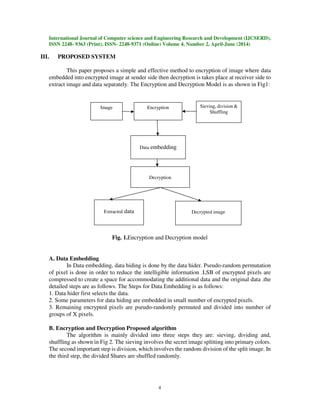 International Journal of Computer science and Engineering Research and Development (IJCSERD),
ISSN 2248- 9363 (Print), ISSN- 2248-9371 (Online) Volume 4, Number 2, April-June (2014)
4
III. PROPOSED SYSTEM
This paper proposes a simple and effective method to encryption of image where data
embedded into encrypted image at sender side then decryption is takes place at receiver side to
extract image and data separately. The Encryption and Decryption Model is as shown in Fig1:
Fig. 1.Encryption and Decryption model
A. Data Embedding
In Data embedding, data hiding is done by the data hider. Pseudo-random permutation
of pixel is done in order to reduce the intelligible information .LSB of encrypted pixels are
compressed to create a space for accommodating the additional data and the original data .the
detailed steps are as follows. The Steps for Data Embedding is as follows:
1. Data hider first selects the data.
2. Some parameters for data hiding are embedded in small number of encrypted pixels.
3. Remaining encrypted pixels are pseudo-randomly permuted and divided into number of
groups of X pixels.
B. Encryption and Decryption Proposed algorithm
The algorithm is mainly divided into three steps they are: sieving, dividing and,
shuffling as shown in Fig 2. The sieving involves the secret image splitting into primary colors.
The second important step is division, which involves the random division of the split image. In
the third step, the divided Shares are shuffled randomly.
Sieving, division &
Shuffling
Data embedding
Encryption
Decryption
Extracted data Decrypted image
Image
 