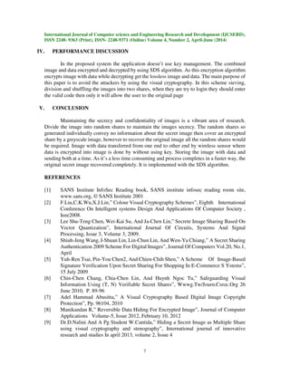 International Journal of Computer science and Engineering Research and Development (IJCSERD),
ISSN 2248- 9363 (Print), ISSN- 2248-9371 (Online) Volume 4, Number 2, April-June (2014)
7
IV. PERFORMANCE DISCUSSION
In the proposed system the application doesn’t use key management. The combined
image and data encrypted and decrypted by using SDS algorithm. As this encryption algorithm
encrypts image with data while decrypting get the lossless image and data. The main purpose of
this paper is to avoid the attackers by using the visual cryptography. In this scheme sieving,
division and shuffling the images into two shares, when they are try to login they should enter
the valid code then only it will allow the user to the original page
V. CONCLUSION
Maintaining the secrecy and confidentiality of images is a vibrant area of research.
Divide the image into random shares to maintain the images secrecy. The random shares so
generated individually convey no information about the secret image then cover an encrypted
share by a greyscale image, however to recover the original image all the random shares would
be required. Image with data transferred from one end to other end by wireless sensor where
data is encrypted into image is done by without using key. Storing the image with data and
sending both at a time. As it’s a less time consuming and process completes in a faster way, the
original secret image recovered completely. It is implemented with the SDS algorithm.
REFERENCES
[1] SANS Institute InfoSec Reading book, SANS institute infosec reading room site,
www.sans.org, © SANS Institute 2001
[2] F.Liu,C.K.Wu,X.J.Lin,” Colour Visual Cryptography Schemes”, Eighth International
Conference On Intelligent systems Design And Applications Of Computer Society ,
Ieee2008.
[3] Lee Shu-Teng Chen, Wei-Kai Su, And Ja-Chen Lin,” Secrete Image Sharing Based On
Vector Quantization”, International Journal Of Circuits, Systems And Signal
Processing, Issue 3, Volume 3, 2009.
[4] Shiuh-Jeng Wang, I-Shuan Lin, Lin-Chun Lin, And Wen-Ya Chiang,” A Secret Sharing
Authentication 2009 Scheme For Digital Images”, Journal Of Computers Vol.20, No.1,
April
[5] Yuh-Ren Tsai, Pin-You Chen2, And Chien-Chih Shen,” A Scheme Of Image-Based
Signature Verification Upon Secret Sharing For Shopping In E-Commerce S Ystems”,
15 July 2009
[6] Chin-Chen Chang, Chia-Chen Lin, And Huynh Ngoc Tu,” Safeguarding Visual
Information Using (T, N) Verifiable Secret Shares”, Wwwg.Tw/Journ.Csroc.Org 26
June 2010, P. 89-96
[7] Adel Hammad Abusitta,” A Visual Cryptography Based Digital Image Copyright
Protection”, Pp. 96104, 2010
[8] Manikandan R,” Reversible Data Hiding For Encrypted Image”, Journal of Computer
Applications Volume-5, Issue 2012, February 10, 2012
[9] Dr.D.Nalini And A Pg Student W.Cantida,” Hiding a Secret Image as Multiple Share
using visual cryptography and stenography”, International journal of innovative
research and studies In april 2013, volume 2, Issue 4
 