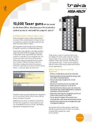 10,000 Taser guns will be issued
by the Home Office. How does your Force intend to
control access to - and audit the usage of - yours?

Intelligent keyless lockers make it easy…
Traka Intelligent Lockers solve organisational
issues by firstly controlling who can gain access
to equipment, and then secondly auditing if and
when the asset (Taser) is taken.
All managed simply through our PC Software
(Traka32) running on a standard Windows PC.
Traka lockers are software controlled and they
utilise the latest RFID technology. Each asset
is fitted with a tiny unique RFID tag. Software       Traka lockers come in a variety of sizes and
controls if, and when, a pre-assigned user can        are adapted to meet a wide range of customer
access one, some, all or none of the assets;          requirements. They can house laptops, radios,
if the locker door was opened and if the asset        weapons, PDA’s, gas canisters, breathalyzers,
was removed. Traka32 software audits this             even specialist tools – in fact almost anything
information, along with when the asset was            that you need to effectively manage and monitor
returned – and if you try to return it to the wrong   in your organisation.
locker – it tells you where to move it to!
                                                      And it’s not just about accessing
                                                      equipment…
                                                      • 
                                                        Enforce recalibration and service intervals
                                                      • 
                                                        Download data and automatically charge units
                                                        via a built-in docking station
                                                      • 
                                                        Ensure only fully charged units can be
                                                        withdrawn
                                                      • 
                                                        Reserve an asset (so no one can take it out
                                                        before you go to collect it, or service it)
                                                      • 
                                                        Restrict the times when a user can access the
                                                        asset (link this to staff shift patterns, weekend
                                                        working or restricted hours)
                                                      • 
                                                        Determine how long the equipment can be out
Graphical reports quickly identify what equipment
                                                        of the locker and in use (curfew)
is in or out of each locker, when it was used, by
                                                      •  an alarm to trigger if the asset is not
                                                        Set
whom, and when returned.
                                                        returned after a pre-determined period of time
Additionally any faults or problems reported at       • 
                                                        Restrict and record access to equipment used,
the time the equipment is returned by the user          to safeguard evidence
can immediately be seen on screen, prompting
appropriate management action.
                                                      An example of how Traka systems might help
                                                      with the issue and control of Taser’s in relation
                                                      to Home Office guidelines can be
                                                      found overleaf.


                                                                                                  traka.com
 