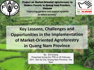 Project on Market-Oriented Agro-forestry to
Reduce Poverty in Quang Nam Province,
Vietnam
“Improving gardens and support systems
to reduce poverty”
By: ES Guiang
Presented during the TPR on 25 February
2011, Tam Ky City, Quang Nam Province, Viet
Nam
 