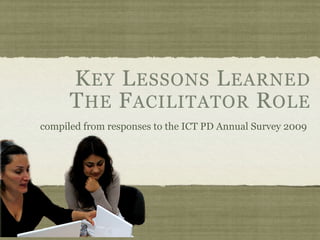 K EY L ESSONS L EARNED
      T HE F ACILITATOR R OLE
compiled from responses to the ICT PD Annual Survey 2009
 
