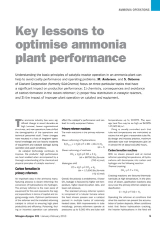 AmmoniA operAtions
Nitrogen+Syngas 321 | January-February 2013  1
T
he ammonia industry has seen sig-
nificant change in recent decades as
high turnover, leaner organisational
structures, and new operations have shifted
the demographics of the operations and
technical personnel staff. These changes
have resulted in a loss of long-term opera-
tional knowledge and can lead to incidents
of equipment and catalyst damage during
operation and upset conditions.
As catalyst technology continues to
improve, the products’ high performance
are best enabled when accompanied by a
thorough understanding of the chemical and
physical principles of catalytic reactions1.
Carbon formation in
primary reformers
An important step in the ammonia manu-
facturing process is steam reforming; the
conversion of hydrocarbons into hydrogen.
The primary reformer is the main piece of
equipment for this and represents the larg-
est expenditure in terms of capital and on-
going energy costs. Optimum performance
of the reformer and the installed reforming
catalyst is critical to ensuring high plant
productivity and efficiency. Poisoning, foul-
ing or incorrect operation can adversely
affect the catalyst’s performance and can
lead to costly equipment failure.
Primary reformer reactions
The main reactions in the primary reformer
are:
Steam reforming of hydrocarbons
CnH2n+2 + n H2O n CO + (2n+1) H2
∆H  0
Steam reforming of methane
CH4 + H2O CO + 3 H2
∆H = 88700 Btu/lb-mole
(206 kJ/mol)
Water-gas shift
CO + H2O CO2 + H2
∆H = -17,600 Btu/lb-mole
(-41 kJ/mol)
Overall, the process is endothermic. A lower
CH4 leakage is favoured by higher exit tem-
perature, higher steam-to-carbon ratio, and
lower exit pressure.
The standard primary reformer system
is comprised of a tubular furnace where
the feed stream passes over a catalyst
packed in multiple banks of externally
heated tubes. With improvements in tube
metallurgy, primary reformers operate at
pressures up to 6,000 kPa and tube wall
temperatures up to 1010°C. The aver-
age heat flux may be as high as 94,000-
110,000 W/m2.
Firing is usually controlled such that
tube wall temperatures are maintained at
values that will give a reasonable tube life.
By design and industry practice, maximum
allowable tube wall temperatures give an
in-service life of about 100,000 hours.
Carbon formation reactions
With no steam present and at normal
reformer operating temperatures, all hydro-
carbons will decompose into carbon and
hydrogen via the following reaction:
Thermal cracking
CH4 C + 2 H2
Cracking reactions are favoured thermody-
namically at high temperature. In the pres-
ence of steam, gasification reactions also
occur over the primary reformer catalyst as:
Gasification
C + H2O CO + H2
Operating the reformer at conditions that
drive this reaction can prevent the accumu-
lation of carbon deposits. When conditions
exist that favour hydrocarbon cracking,
the heavier hydrocarbons in the feed will
Keylessonsto
optimiseammonia
plantperformance
Understanding the basic principles of catalytic reactor operation in an ammonia plant can
help to avoid costly performance and operating problems. M. Anderson, and S. Osborne
of Clariant Corporation (formerly Süd-Chemie) focus on three particular topics that have
a significant impact on production performance: 1) chemistry, consequences and avoidance
of carbon formation in the steam reformer; 2) proper flow distribution in catalytic reactors,
and 3) the impact of improper plant operation on catalyst and equipment.
 