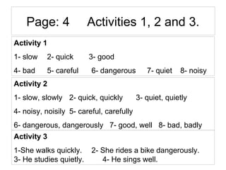 Page: 4 Activities 1, 2 and 3.
Activity 1
1- slow 2- quick 3- good
4- bad 5- careful 6- dangerous 7- quiet 8- noisy
Activi...