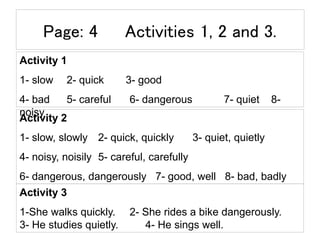 Page: 4 Activities 1, 2 and 3.
Activity 1
1- slow 2- quick 3- good
4- bad 5- careful 6- dangerous 7- quiet 8-
noisy
Activity 2
1- slow, slowly 2- quick, quickly 3- quiet, quietly
4- noisy, noisily 5- careful, carefully
6- dangerous, dangerously 7- good, well 8- bad, badly
Activity 3
1-She walks quickly. 2- She rides a bike dangerously.
3- He studies quietly. 4- He sings well.
 
