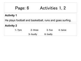 Page: 6 Activities 1, 2
Activity 1
He plays football and basketball, runs and goes surfing.
Activity 2
1- 7pm 2- three 3- five 4- twice
5- loudly 6- badly
 