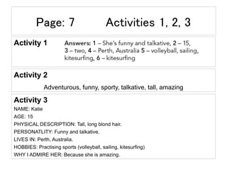 Page: 7 Activities 1, 2, 3
Activity 1
Activity 2
Adventurous, funny, sporty, talkative, tall, amazing
Activity 3
NAME: Katie
AGE: 15
PHYSICAL DESCRIPTION: Tall, long blond hair.
PERSONATLITY: Funny and talkative.
LIVES IN: Perth, Australia.
HOBBIES: Practising sports (volleyball, sailing, kitesurfing)
WHY I ADMIRE HER: Because she is amazing.
 