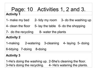 Page: 10 Activities 1, 2 and 3.
Activity 1
1- make my bed 2- tidy my room 3- do the washing up
4- clean the floor 5- lay the table 6- do the shopping
7- do the recycling 8- water the plants
Activity 2
1-making 2-watering 3-cleaning 4- laying 5- doing
6-tidying 7-doing 8-doing
Activity 3
1-He's doing the washing up. 2-She's cleaning the floor.
3-He's doing the recycling. 4- He's watering the plants.
 