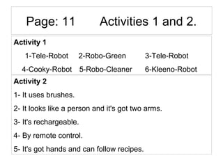 Page: 11 Activities 1 and 2.
Activity 1
1-Tele-Robot 2-Robo-Green 3-Tele-Robot
4-Cooky-Robot 5-Robo-Cleaner 6-Kleeno-Robot
Activity 2
1- It uses brushes.
2- It looks like a person and it's got two arms.
3- It's rechargeable.
4- By remote control.
5- It's got hands and can follow recipes.
 