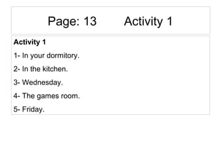 Page: 13 Activity 1
Activity 1
1- In your dormitory.
2- In the kitchen.
3- Wednesday.
4- The games room.
5- Friday.
 